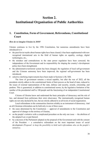 30
Section 2.
Institutional Organisation of Public Authorities
1. Constitution, Form of Government, Referendums, Constitutional
Court
How do we imagine Ukraine in 2030?
Ukraine continues to live by the 1996 Constitution, but numerous amendments have been
introduced to it:
 the post-Soviet myths about human rights have been cleared, it has been supplemented with new
recognised international acts in the field of human rights on equality, ecology, digital
technologies, etc.,
 the mistakes and contradictions in the state power regulation have been corrected, the
independence of the Government and its responsibility for shaping the country’s development
policy have been strengthened,
 the administrative-territorial system has been changed, the regulation of local self-government
and the Crimean autonomy have been improved, the regional self-government has been
introduced,
 selective clarifying improvements have been made in Sections I, III, XIII.
The form of government remains a mixed republic, but after the war of 2022, all the
presidents strictly adhere to the constitutional limits of their powers as the head of state, reduced to
the issues of external representation of the state, defence and security, awards, citizenship, and
pardons. This is guaranteed, in addition to constitutional norms, by the legislative limitation of the
number of the presidential staff to 100 people and the functioning of an independent Constitutional
Court.
Citizens of Ukraine know and understand the basic principles of democracy and the rule of
law, and demand from politicians their strict observance. The internationally recognised human
rights are not only declared by law, but are strictly adhered to at all levels of social organisation.
Local referendums in the communities function reliably as an instrument of democracy. And
an all-Ukrainian referendum can be held only in one of three cases:
 the cases determined by the Constitution — approval of amendments to the Constitution and
approval of changes in the territory of Ukraine,
 on the people’s initiative with a complicated procedure on the only one issue — the abolition of
the adopted Law or part thereof,
 by a decision of the Parliament adopted on the proposal of the Government and with the consent
of the President — a consultative referendum on the most important issues of social
development (Proposal: to keep the possibility to hold such referendums also on the people’s
initiative).
 