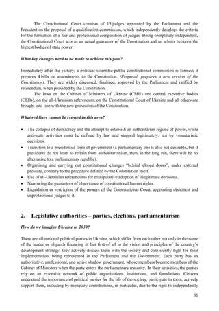 31
The Constitutional Court consists of 15 judges appointed by the Parliament and the
President on the proposal of a qualification commission, which independently develops the criteria
for the formation of a fair and professional composition of judges. Being completely independent,
the Constitutional Court acts as an actual guarantor of the Constitution and an arbiter between the
highest bodies of state power.
What key changes need to be made to achieve this goal?
Immediately after the victory, a political-scientific-public constitutional commission is formed; it
prepares 4 bills on amendments to the Constitution. (Proposal: prepares a new version of the
Constitution). They are widely discussed, finalised, approved by the Parliament and ratified by
referendum, when provided by the Constitution.
The laws on the Cabinet of Ministers of Ukraine (CMU) and central executive bodies
(CEBs), on the all-Ukrainian referendum, on the Constitutional Court of Ukraine and all others are
brought into line with the new provisions of the Constitution.
What red lines cannot be crossed in this area?
 The collapse of democracy and the attempt to establish an authoritarian regime of power, while
anti-state activities must be defined by law and stopped legitimately, not by voluntaristic
decisions.
 Transition to a presidential form of government (a parliamentary one is also not desirable, but if
presidents do not learn to refrain from authoritarianism, then, in the long run, there will be no
alternative to a parliamentary republic).
 Organising and carrying out constitutional changes “behind closed doors”, under external
pressure, contrary to the procedure defined by the Constitution itself.
 Use of all-Ukrainian referendums for manipulative adoption of illegitimate decisions.
 Narrowing the guarantees of observance of constitutional human rights.
 Liquidation or restriction of the powers of the Constitutional Court, appointing dishonest and
unprofessional judges to it.
2. Legislative authorities – parties, elections, parliamentarism
How do we imagine Ukraine in 2030?
There are all-national political parties in Ukraine, which differ from each other not only in the name
of the leader or oligarch financing it, but first of all in the vision and principles of the country’s
development strategy; they actively discuss them with the society and consistently fight for their
implementation, being represented in the Parliament and the Government. Each party has an
authoritative, professional, and active shadow government, whose members become members of the
Cabinet of Ministers when the party enters the parliamentary majority. In their activities, the parties
rely on an extensive network of public organisations, institutions, and foundations. Citizens
understand the importance of political parties for the life of the society, participate in them, actively
support them, including by monetary contributions, in particular, due to the right to independently
 