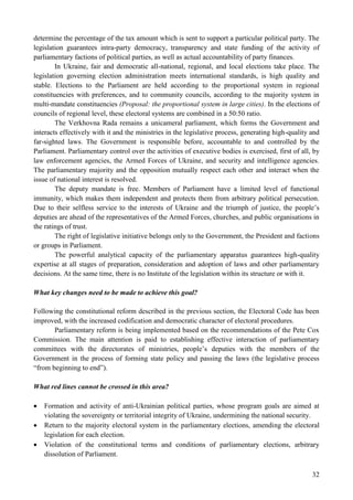 32
determine the percentage of the tax amount which is sent to support a particular political party. The
legislation guarantees intra-party democracy, transparency and state funding of the activity of
parliamentary factions of political parties, as well as actual accountability of party finances.
In Ukraine, fair and democratic all-national, regional, and local elections take place. The
legislation governing election administration meets international standards, is high quality and
stable. Elections to the Parliament are held according to the proportional system in regional
constituencies with preferences, and to community councils, according to the majority system in
multi-mandate constituencies (Proposal: the proportional system in large cities). In the elections of
councils of regional level, these electoral systems are combined in a 50:50 ratio.
The Verkhovna Rada remains a unicameral parliament, which forms the Government and
interacts effectively with it and the ministries in the legislative process, generating high-quality and
far-sighted laws. The Government is responsible before, accountable to and controlled by the
Parliament. Parliamentary control over the activities of executive bodies is exercised, first of all, by
law enforcement agencies, the Armed Forces of Ukraine, and security and intelligence agencies.
The parliamentary majority and the opposition mutually respect each other and interact when the
issue of national interest is resolved.
The deputy mandate is free. Members of Parliament have a limited level of functional
immunity, which makes them independent and protects them from arbitrary political persecution.
Due to their selfless service to the interests of Ukraine and the triumph of justice, the people’s
deputies are ahead of the representatives of the Armed Forces, churches, and public organisations in
the ratings of trust.
The right of legislative initiative belongs only to the Government, the President and factions
or groups in Parliament.
The powerful analytical capacity of the parliamentary apparatus guarantees high-quality
expertise at all stages of preparation, consideration and adoption of laws and other parliamentary
decisions. At the same time, there is no Institute of the legislation within its structure or with it.
What key changes need to be made to achieve this goal?
Following the constitutional reform described in the previous section, the Electoral Code has been
improved, with the increased codification and democratic character of electoral procedures.
Parliamentary reform is being implemented based on the recommendations of the Pete Cox
Commission. The main attention is paid to establishing effective interaction of parliamentary
committees with the directorates of ministries, people’s deputies with the members of the
Government in the process of forming state policy and passing the laws (the legislative process
“from beginning to end”).
What red lines cannot be crossed in this area?
 Formation and activity of anti-Ukrainian political parties, whose program goals are aimed at
violating the sovereignty or territorial integrity of Ukraine, undermining the national security.
 Return to the majority electoral system in the parliamentary elections, amending the electoral
legislation for each election.
 Violation of the constitutional terms and conditions of parliamentary elections, arbitrary
dissolution of Parliament.
 