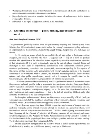 33
 Weakening the role and place of the Parliament in the mechanism of checks and balances in
favour of the President of Ukraine or executive bodies.
 Strengthening the imperative mandate, including the control of parliamentary faction leaders
over people’s deputies.
 Restriction of the rights of opposition factions in the Parliament.
3. Executive authorities — policy making, accountability, civil
service
How do we imagine Ukraine in 2030?
The government, politically derived from the parliamentary majority and formed by the Prime
Minister, has full constitutional powers to formulate the country’s development policy and ensure
its implementation; it consistently adheres to the agreed strategy, but prevents new challenges and
threats.
14–16 ministries, among which the responsibility for all state policy is distributed, without
exception, are headed by ministers who have 1–3 deputies each — only all of them are political
officials. The apparatuses of the ministries, headed by politically neutral state secretaries, by means
of their directorates (4–6 in each) systematically analyse the state of affairs, potential threats and
challenges in their areas of responsibility, communicate with stakeholders, scientists, public
structures, parliamentary committees, and prepare policy documents regarding the development of
these areas or their elements. After consultations with people’s deputies-members of the relevant
committee of the Verkhovna Rada of Ukraine, the ministers determine priorities, choose the best
options and, after public consultations, submit policy documents for consideration by the
Government, and after their approval, organise the work on their implementation.
The system of central executive bodies (CEBs, i.e. government bodies) is accountable to the
Government, and each specific body is accountable to a particular minister. Government bodies
enforce legislation (implement policies), namely: organise the provision of administrative services,
exercise inspection powers, manage state property, etc. At the same time, they do not interfere in
policy-making, do not prepare regulations — this is the task of ministries. CEBs do only what
cannot be decentralised to the local or regional level.
In the regions and counties of Ukraine, the Government is represented by officials (prefects)
who supervise on its behalf the legality of acts of local self-government bodies and coordinate local
executive bodies. Officials are civil servants appointed by the Government.
The civil service, numbering about 150,000 people, is a single corps of integral, patriotic,
qualified, politically neutral officials who are selected for positions on a competitive basis. Civil
servants have a decent salary at the middle class level. The Civil Service Agency, subordinate to the
State Secretary of the Cabinet of Ministers of Ukraine, manages all recruitment and career
development processes. The Academy for Public Administration under the Cabinet of Ministers of
Ukraine is responsible for preparing civil servants for higher positions and their advanced training.
The level of public trust in civil servants exceeds 70%.
Internal document management in the executive branch is carried out in digital format; and
all administrative services are available and securely protected in this format.
 
