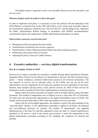 34
The budget system is organised in such a way that public finances serve the state policy, and
not vice versa.
What key changes need to be made to achieve this goal?
In order to implement such plans, it is necessary to have the political will and leadership of the
Prime Minister, to adopt the Law on the CMU and CEBs in a new version, and, if possible, improve
the constitutional regulation, amend the Law “On Civil Service” and the Budget Code, implement
the Public Administration Reform Strategy in accordance with SIGMA recommendations,
systematically improve the organisation of public administration and enhance its culture.
What red lines cannot be crossed in this area?
 Management of the Government from the outside.
 Transformation of ministries into executive agencies.
 Transformation of other CEBs (government bodies) into policy-making structures.
 Politicisation and erosion of the civil service.
 Adjusting the policy to last year’s public finances.
4. Executive authorities — services, digital transformation
How do we imagine Ukraine in 2030?
Services are as simple as possible for consumers, available through digital and physical channels.
Integrated offices (Centres for the Delivery of Administrative Services with their territorial access
points — remote workplaces, territorial subdivisions) operate in all territorial communities. The
vast majority of services can be obtained online. In the CDAS, one can get all the basic
administrative services: registration of civil status acts; passport services; registration of real estate,
business, land, transport; driving licence; social, pension services, etc. Most of these services are
delegated as much as possible for their direct implementation to local governments.
Digital copies and online documents are legally valid in all legal relations along with paper
documents. The number of independent users of digital services is more than 85% of Ukrainians.
For other users, the state provides opportunities to use digital intermediaries (such as CDAS). The
number of services provided online is 80% of the total number of services provided.
Along with the service-digital approaches, due attention is paid to the legal standards of the
“state-individual” relations. A fair administrative procedure is applied in all bodies, the balanced
and non-conflicting decisions are ensured. The number of administrative acts appealed
administratively is less than 5%, and those appealed in court, less than 1%. Special administrative
legislation in all sectors is clear to the citizens and investors; it meets the requirements of the
general administrative procedure according to EU standards, the exceptions are minimal and
justified.
 