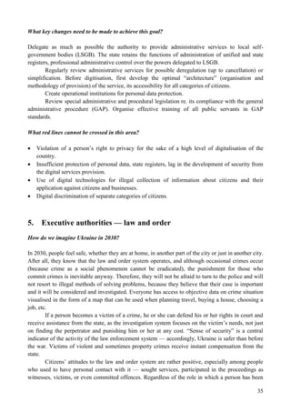 35
What key changes need to be made to achieve this goal?
Delegate as much as possible the authority to provide administrative services to local self-
government bodies (LSGB). The state retains the functions of administration of unified and state
registers, professional administrative control over the powers delegated to LSGB.
Regularly review administrative services for possible deregulation (up to cancellation) or
simplification. Before digitisation, first develop the optimal “architecture” (organisation and
methodology of provision) of the service, its accessibility for all categories of citizens.
Create operational institutions for personal data protection.
Review special administrative and procedural legislation re. its compliance with the general
administrative procedure (GAP). Organise effective training of all public servants in GAP
standards.
What red lines cannot be crossed in this area?
 Violation of a person’s right to privacy for the sake of a high level of digitalisation of the
country.
 Insufficient protection of personal data, state registers, lag in the development of security from
the digital services provision.
 Use of digital technologies for illegal collection of information about citizens and their
application against citizens and businesses.
 Digital discrimination of separate categories of citizens.
5. Executive authorities — law and order
How do we imagine Ukraine in 2030?
In 2030, people feel safe, whether they are at home, in another part of the city or just in another city.
After all, they know that the law and order system operates, and although occasional crimes occur
(because crime as a social phenomenon cannot be eradicated), the punishment for those who
commit crimes is inevitable anyway. Therefore, they will not be afraid to turn to the police and will
not resort to illegal methods of solving problems, because they believe that their case is important
and it will be considered and investigated. Everyone has access to objective data on crime situation
visualised in the form of a map that can be used when planning travel, buying a house, choosing a
job, etc.
If a person becomes a victim of a crime, he or she can defend his or her rights in court and
receive assistance from the state, as the investigation system focuses on the victim’s needs, not just
on finding the perpetrator and punishing him or her at any cost. “Sense of security” is a central
indicator of the activity of the law enforcement system — accordingly, Ukraine is safer than before
the war. Victims of violent and sometimes property crimes receive instant compensation from the
state.
Citizens’ attitudes to the law and order system are rather positive, especially among people
who used to have personal contact with it — sought services, participated in the proceedings as
witnesses, victims, or even committed offences. Regardless of the role in which a person has been
 