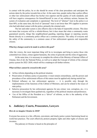 36
in contact with the police, he or she should be aware of the clear procedures and anticipate the
actions taken by the police towards him or her. At the same time, people realise that a police officer
or other law enforcement officer has his/her own superior and the quality of work standards, and
will have negative consequences for himself/herself in case of any arbitrary actions, because the
system of evaluation and complaints is operational. The level of “abstract” trust in the police is at
least 80%; at the same time, the level of “personal” trust is not lower than 30% (applies to persons
who had individual contact with the police, primarily the criminal unit).
The law and order system is also effective due to the help of responsible citizens. This does
not mean that everyone will be a whistle-blower, but it does mean that when a community wants
guaranteed security, things like neighbourhood guarding, reporting danger or reporting security
threats directly to a community police officer are a common practice. The safety of everyone and
the safety of the community is a common cause of law enforcement agencies and responsible
citizens.
What key changes need to be made to achieve this goal?
After the victory, the most important thing will be to investigate and bring to justice those who
committed war crimes, crimes against humanity, the crime of genocide and the crime of aggression.
At the same time, it is necessary to complete the reform of the Ministry of Internal Affairs of
Ukraine, first of all, the National Police, as well as to adopt the Concept of reform of the criminal
justice system for 2022–2030, which will be a roadmap to all further reforms.
What red lines cannot be crossed in this area?
 Ad hoc reforms depending on the political situation.
 Preservation of military justice in peacetime: it must remain extraordinary, and the powers and
procedures of law enforcement officers of this nature must be applied only during martial law.
 Political influence on law enforcement agencies — it is possible only through the
implementation of the functions of the Cabinet of Ministers, and can be related to the issues of
state policy.
 Selective prosecution by law enforcement agencies for any crimes: war, corruption, etc.; it is
necessary to investigate them qualitatively, regardless of the political situation and preferences.
 Use of the Office of the President as a “driver” of reforms, as this is the authority of the
Parliament and the Government.
6. Judiciary: Courts, Prosecutors, Lawyers
How do we imagine Ukraine in 2030?
Everyone has access to a fair, efficient, convenient, and timely justice system functioning based on
world best practices. The court effectively protects property rights and other rights of citizens and
investors.
The judiciary in Ukraine is based on the principles of
 
