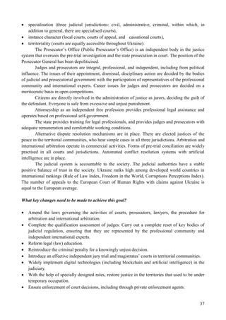 37
 specialisation (three judicial jurisdictions: civil, administrative, criminal, within which, in
addition to general, there are specialised courts),
 instance character (local courts, courts of appeal, and cassational courts),
 territoriality (courts are equally accessible throughout Ukraine).
The Prosecutor’s Office (Public Prosecutor’s Office) is an independent body in the justice
system that oversees the pre-trial investigation and the state prosecution in court. The position of the
Prosecutor General has been depoliticised.
Judges and prosecutors are integral, professional, and independent, including from political
influence. The issues of their appointment, dismissal, disciplinary action are decided by the bodies
of judicial and prosecutorial government with the participation of representatives of the professional
community and international experts. Career issues for judges and prosecutors are decided on a
meritocratic basis in open competitions.
Citizens are directly involved in the administration of justice as jurors, deciding the guilt of
the defendant. Everyone is safe from excessive and unjust punishment.
Attorneyship as an independent free profession provides professional legal assistance and
operates based on professional self-government.
The state provides training for legal professionals, and provides judges and prosecutors with
adequate remuneration and comfortable working conditions.
Alternative dispute resolution mechanisms are in place. There are elected justices of the
peace in the territorial communities, who hear simple cases in all three jurisdictions. Arbitration and
international arbitration operate in commercial activities. Forms of pre-trial conciliation are widely
practised in all courts and jurisdictions. Automated conflict resolution systems with artificial
intelligence are in place.
The judicial system is accountable to the society. The judicial authorities have a stable
positive balance of trust in the society. Ukraine ranks high among developed world countries in
international rankings (Rule of Law Index, Freedom in the World, Corruptions Perceptions Index).
The number of appeals to the European Court of Human Rights with claims against Ukraine is
equal to the European average.
What key changes need to be made to achieve this goal?
 Amend the laws governing the activities of courts, prosecutors, lawyers, the procedure for
arbitration and international arbitration.
 Complete the qualification assessment of judges. Carry out a complete reset of key bodies of
judicial regulation, ensuring that they are represented by the professional community and
independent international experts.
 Reform legal (law) education.
 Reintroduce the criminal penalty for a knowingly unjust decision.
 Introduce an effective independent jury trial and magistrates’ courts in territorial communities.
 Widely implement digital technologies (including blockchain and artificial intelligence) in the
judiciary.
 With the help of specially designed rules, restore justice in the territories that used to be under
temporary occupation.
 Ensure enforcement of court decisions, including through private enforcement agents.
 