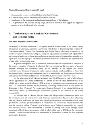 38
What red lines cannot be crossed in this area?
 Expanding the powers of political bodies in the field of justice.
 Commissioning judicial reform exclusively to the judiciary.
 Interference in the institutional and individual independence of the judiciary.
 The presence in the judiciary of any judge, official or institution that support the aggressor
country or have clearly acted in its interests.
7. Territorial System, Local Self-Government
and Regional Policy
How do we imagine Ukraine in 2030?
The territory of Ukraine consists of 12–15 regions based on historical parts of the country, taking
into account geographical, economic, security and other factors in determining their borders: 10–
13 krais (territories), Crimean Tatar Autonomy, Kyiv Capital District. (Proposal: do not specify the
number of regions and their special types.) There is a regional self-government with representative
and executive bodies, as well as a state prefecture or administration, which exercises administrative
supervision over the legality of acts of self-government bodies and coordinates the implementation
of state policy at the regional level.
Regional development aims at harmonious and sustainable development of all territories of
the country, reduction of uneven development between regions and between parts of regions.
Regional strategies are determined based on the specifics of the regions and relative
competitiveness. The main development tool is regional projects, which, in addition to funds from
the regional budget, can attract contributions from local communities and funds from the State Fund
for Regional Development and European structural funds, received on a competitive basis.
At the subregional level, Ukraine is divided into 120–125 counties, each of which has an
official appointed by the Cabinet of Ministers of Ukraine, and his/her office. The main tasks of the
official are to supervise the legality of LSGB acts and to coordinate state structures at the county
level. The Constitution provides for the possibility of electing county councils if their powers are
determined by law. (Proposal: The representative body of the county is not elected, but there are
coordinating bodies of inter-municipal cooperation formed by the councils of the county
communities).
At the basic level in Ukraine, there are 1000–1400 self-governing communities, which have
the maximum level of administrative and financial decentralisation based on the subsidiarity
principle. Nearby settlements are united into a single community or agglomeration with a single
government. Local self-government bodies in communities are councils and elected chairmen who
head the executive bodies. (Proposal: local self-government bodies in communities are councils
and executive bodies). Wide involvement of citizens in solving local issues through various
instruments of local democracy ensures a high level of public trust in LSGB and the community
cohesion. This includes the use of local referendums in communities to adopt the most important
and complex decisions.
 