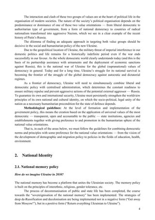 4
The interaction and clash of these two groups of values are at the heart of political life in the
organisation of modern societies. The nature of the society’s political organisation depends on the
predominance or dominance of one of these two value orientations — from liberal democratic to
authoritarian type of government, from a form of national democracy to countries of radical
nationalism transformed into aggressive Nazism, which we see in a clear example of the recent
history of Putin’s Russia.
The dilemma of finding an adequate approach in targeting both value groups should be
decisive in the social and humanitarian policy of the new Ukraine.
Due to the geopolitical location of Ukraine, the military threat of imperial interference in our
domestic politics and life remains for a historically indefinite period even if the war ends
successfully in our favour. As the whole democratic world clearly understands today (and this is the
basis of its partnership assistance with armaments and the deployment of economic sanctions
against Russia), this is the national war of Ukraine for the global (supranational) values of
democracy in general. Today and for a long time, Ukraine’s struggle for its national survival is
becoming the frontier of the struggle of the global democracy against autocratic and dictatorial
regimes.
As a frontier of democracy, Ukraine will need to simultaneously combine liberal and
democratic policy with centralised administration, which determines the constant readiness to
ensure military repulse and prevent aggressive actions of the potential external aggressor — Russia.
To guarantee its own and international security, Ukraine must persistently strengthen the worldview
principles of its own national and cultural identity, on which the socio-political, legal unity of the
nation as a necessary humanitarian precondition for the state of defence depends.
Methodological guidelines: At the level of formation and implementation of the
government policy, this means the creation based on the application of universal values of the most
democratic — transparent, open and accountable to the public — state institutions, agencies and
establishments together with giving preference to and promotion in the humanitarian sphere of the
national value orientations.
That is, in each of the areas below, we must follow the guidelines for combining democratic
norms and principles with some preference for the national value orientations — from the vision of
the development of demographic and migration policy to policies in the fields of education, health,
environment.
2. National Identity
2.1. National memory policy
How do we imagine Ukraine in 2030?
The national memory has become a platform that unites the Ukrainian society. The memory policy
is built on the principles of interethnic, religious, gender tolerance, etc.
The process of decommunisation of public and state life has been completed, the course
towards the “sovereignisation of the national memory” has been implemented. The strategies of
deep de-Russification and decolonisation are being implemented not in a negative form (“Get away
from Moscow!”), but in a positive form (“Return everything Ukrainian to Ukraine”).
 