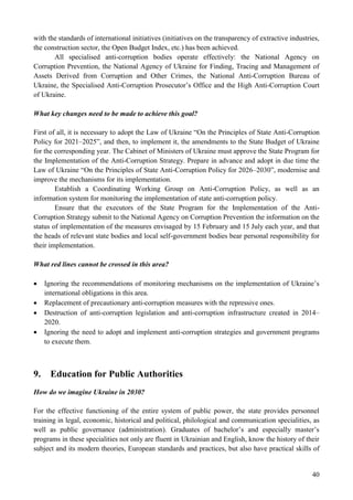 40
with the standards of international initiatives (initiatives on the transparency of extractive industries,
the construction sector, the Open Budget Index, etc.) has been achieved.
All specialised anti-corruption bodies operate effectively: the National Agency on
Corruption Prevention, the National Agency of Ukraine for Finding, Tracing and Management of
Assets Derived from Corruption and Other Crimes, the National Anti-Corruption Bureau of
Ukraine, the Specialised Anti-Corruption Prosecutor’s Office and the High Anti-Corruption Court
of Ukraine.
What key changes need to be made to achieve this goal?
First of all, it is necessary to adopt the Law of Ukraine “On the Principles of State Anti-Corruption
Policy for 2021–2025”, and then, to implement it, the amendments to the State Budget of Ukraine
for the corresponding year. The Cabinet of Ministers of Ukraine must approve the State Program for
the Implementation of the Anti-Corruption Strategy. Prepare in advance and adopt in due time the
Law of Ukraine “On the Principles of State Anti-Corruption Policy for 2026–2030”, modernise and
improve the mechanisms for its implementation.
Establish a Coordinating Working Group on Anti-Corruption Policy, as well as an
information system for monitoring the implementation of state anti-corruption policy.
Ensure that the executors of the State Program for the Implementation of the Anti-
Corruption Strategy submit to the National Agency on Corruption Prevention the information on the
status of implementation of the measures envisaged by 15 February and 15 July each year, and that
the heads of relevant state bodies and local self-government bodies bear personal responsibility for
their implementation.
What red lines cannot be crossed in this area?
 Ignoring the recommendations of monitoring mechanisms on the implementation of Ukraine’s
international obligations in this area.
 Replacement of precautionary anti-corruption measures with the repressive ones.
 Destruction of anti-corruption legislation and anti-corruption infrastructure created in 2014–
2020.
 Ignoring the need to adopt and implement anti-corruption strategies and government programs
to execute them.
9. Education for Public Authorities
How do we imagine Ukraine in 2030?
For the effective functioning of the entire system of public power, the state provides personnel
training in legal, economic, historical and political, philological and communication specialities, as
well as public governance (administration). Graduates of bachelor’s and especially master’s
programs in these specialities not only are fluent in Ukrainian and English, know the history of their
subject and its modern theories, European standards and practices, but also have practical skills of
 
