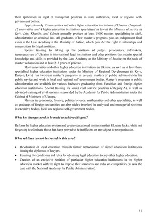 41
their application in legal or managerial positions in state authorities, local or regional self-
government bodies.
Approximately 15 universities and other higher education institutions of Ukraine (Proposal:
12 universities and 4 higher education institutions specialised in law at the Ministry of Justice in
Kyiv, Lviv, Kharkiv, and Odesa) annually produce at least 5,000 masters specialising in civil,
administrative or criminal law. All graduates of law master’s programs pass an independent final
exam at the Law Academy at the Ministry of Justice, which provides the right to internships and
competitions for legal positions.
Special training for taking up the positions of judges, prosecutors, rulemakers,
representatives of Ukraine in international legal institutions and other positions that require special
knowledge and skills is provided by the Law Academy at the Ministry of Justice on the basis of
master’s education and at least 2–3 years of practice.
Most universities and other higher education institutions in Ukraine, as well as at least three
specialised higher education institutions under the Ministry of Regional Development (in Kyiv,
Dnipro, Lviv) run two-year master’s programs to prepare masters of public administration for
public service and work in local and regional self-government bodies. Master’s programs in public
administration are available for various bachelors graduating from Ukrainian and foreign higher
education institutions. Special training for senior civil service positions (category A), as well as
advanced training of civil servants is provided by the Academy for Public Administration under the
Cabinet of Ministers of Ukraine.
Masters in economics, finance, political science, mathematics and other specialities, as well
as graduates of foreign universities are also widely involved in analytical and managerial positions
in executive bodies, local and regional self-government bodies.
What key changes need to be made to achieve this goal?
Reform the higher education system and create educational institutions that Ukraine lacks, while not
forgetting to eliminate those that have proved to be inefficient or are subject to reorganisation.
What red lines cannot be crossed in this area?
 Devaluation of legal education through further reproduction of higher education institutions
issuing the diplomas of lawyers.
 Equating the conditions and rules for obtaining legal education to any other higher education.
 Creation of an exclusive position of particular higher education institutions in the higher
education market with the right to impose their standards and rules on competitors (as was the
case with the National Academy for Public Administration).
 
