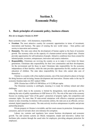 42
Section 3.
Economic Policy
1. Basic principles of economic policy, business climate
How do we imagine Ukraine in 2030?
Basic economic values – will, humanness, responsibility.
 Freedom. The most attractive country for economic opportunities in terms of investment,
innovations and business. The space of creating the new world values – from politics and
society to innovation and economy.
 Humanity. The state cares about the development of human capital as the basis of economic
growth. The economy relies on the capacity of a human-centred service digital state. Ukraine
provides opportunities for self-realisation of people. Attractive conditions have been created for
talented people, inventors, entrepreneurs, innovators and creative industries.
 Responsibility. Ukrainians are reviving the country so as to make it even better for future
generations. Ukrainians take responsibility for their own communities and their development,
for the environment and for those in need. Ukrainians take responsibility for the economic
independence of their families, while the state provides opportunities for this, medical care and
education of children. The state takes responsibility for those who cannot take care of
themselves.
Ukraine is a country with a free market economy, one of the most attractive places in Europe
for doing business and investing, human development and innovation. Ukraine ranks in the top 50
economic freedom index (in 2021 ranked 130th).
2030: Ukraine has a GDP of $ 500 billion, or $ 12,500 per capita.
The Ukrainian economy is antifragile, meaning it is ready for military related and other
challenges.
The state's share in the economy is limited by deregulation, total privatisation, and by
reducing the ratio of public expenditures to GDP down to 35%. The role of the state in the economy
focuses on creating equal “rules of the game”, protection of property rights, fair competition and
consumer rights. No more than 30 state-owned enterprises with effective corporate governance
remain in state ownership, In relations with economic entities, the state acts as an efficient, service-
oriented, digital (paperless) country. The state actively involves entrepreneurs in public and private
partnership projects.
Private property in Ukraine is inviolable, and fair courts ensure its protection. Entrepreneurs,
consumers, and civil servants show zero tolerance for corruption.
Labour, tax, customs and regulatory laws ensure business development and economic
growth. Tax and customs systems are liberal, transparent, simple and innovative. Labour law
facilitates jobs creation through the eased rules for employers, providing adequate protection for
employees.
 