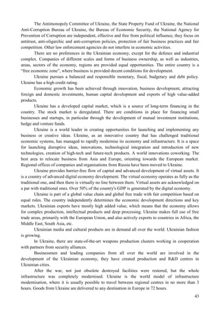 43
The Antimonopoly Committee of Ukraine, the State Property Fund of Ukraine, the National
Anti-Corruption Bureau of Ukraine, the Bureau of Economic Security, the National Agency for
Prevention of Corruption are independent, effective and free from political influence, they focus on
antitrust, anti-oligarchic and anti-corruption policies, protection of fair business practices and fair
competition. Other law enforcement agencies do not interfere in economic activities.
There are no preferences in the Ukrainian economy, except for the defence and industrial
complex. Companies of different scales and forms of business ownership, as well as industries,
areas, sectors of the economy, regions are provided equal opportunities. The entire country is a
“free economic zone”, where business is provided decent conditions for development.
Ukraine pursues a balanced and responsible monetary, fiscal, budgetary and debt policy.
Ukraine has a high credit rating.
Economic growth has been achieved through innovation, business development, attracting
foreign and domestic investments, human capital development and exports of high value-added
products.
Ukraine has a developed capital market, which is a source of long-term financing in the
country. The stock market is deregulated. There are conditions in place for financing small
businesses and startups, in particular through the development of mutual investment institutions,
hedge and venture funds.
Ukraine is a world leader in creating opportunities for launching and implementing any
business or creative ideas. Ukraine, as an innovative country that has challenged traditional
economic systems, has managed to rapidly modernise its economy and infrastructure. It is a space
for launching disruptive ideas, innovations, technological integration and introduction of new
technologies, creation of high-tech and future-tech products. A world innovations coworking. The
best area to relocate business from Asia and Europe, orienting towards the European market.
Regional offices of companies and organisations from Russia have been moved to Ukraine.
Ukraine provides barrier-free flow of capital and advanced development of virtual assets. It
is a country of advanced digital economy development. The virtual economy operates as fully as the
traditional one, and then there is virtually no line between them. Virtual assets are acknowledged on
a par with traditional ones. Over 50% of the country's GDP is generated by the digital economy.
Ukraine is part of a global value chain and global free trade with fair competition based on
equal rules. The country independently determines the economic development directions and key
markets. Ukrainian exports have mostly high added value, which means that the economy allows
for complex production, intellectual products and deep processing. Ukraine makes full use of free
trade areas, primarily with the European Union, and also actively exports to countries in Africa, the
Middle East, South Asia, etc.
Ukrainian media and cultural products are in demand all over the world. Ukrainian fashion
is growing.
In Ukraine, there are state-of-the-art weapons production clusters working in cooperation
with partners from security alliances.
Businessmen and leading companies from all over the world are involved in the
development of the Ukrainian economy, they have created production and R&D centres in
Ukrainian cities.
After the war, not just obsolete destroyed facilities were restored, but the whole
infrastructure was completely modernised. Ukraine is the world model of infrastructure
modernisation, where it is usually possible to travel between regional centres in no more than 3
hours. Goods from Ukraine are delivered to any destination in Europe in 72 hours.
 