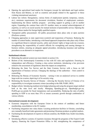 45
 Opening the agricultural land market for foreigners (except for individuals and legal entities
from Russia and Belarus, as well as countries and people related to the aggressor or those
violating international sanctions).
 Labour law reform: Deregulation, various forms of employment (partial, temporary, remote,
etc.), minimum requirements for document circulation, freedom of employment contracts.
Implementing the labour mobility program – providing support in getting a job in another
region. Expanding the contract base with EU member states on mutual acknowledgement of
expertise, as well as on social security for mutual inclusion of pensionable service. Opening the
national labour market for foreign highly qualified experts.
 Transparent public procurement: All public procurement takes place only at open auctions
(ProZorro system).
 Changing approaches to state supervision (control) and inspections of business: Reducing the
number of control bodies, introducing a risk-based approach (inspections take place only if there
is a significant threat to national security, safety and citizens' rights or large-scale tax evasion),
strengthening the responsibility of control officials for wrongdoing and causing damages to
business entities, ensuring an adequate appeal procedure, introducing insurance and auditing
procedures as an alternative to inspections.
Institutional reforms:
 Rebooting the judicial system (see more details in section 2.6).
 Reform of the Antimonopoly Committee in line with EU rules and regulations: Ensuring its
independence and efficiency. Creating a class action institution, introducing a law provision
related to the assessment of regulations about the impact on competition.
 Rebooting the State Tax Service and the State Customs Service with a focus on full
digitalisation of business services. Changing the ideology of the authorities – from control to
counselling.
 Rebooting the Bureau of Economic Security – turning it into an analytical service to combat
large-scale tax evasion, depriving it of its security wing.
 Reforming the Security Service of Ukraine – relieving the Security Service of Ukraine of its
responsibility to investigate economic crimes (according to the SIB, NABU, BES).
 Budget reform: Introducing medium-term budget planning and using the program-target method
both at the state level and locally. Managing Spending.gov.ua, Openbudget.gov.ua,
ProIFIs.gov.ua portals for fiscal transparency and accountability. Reducing the ratio of public
spending to GDP to no more than 35% to ensure economic growth through combination of
various reforms.
International economic development:
 Economic integration with the European Union in the context of candidacy and future
membership, consolidation in the EU market.
 Facilitating integration into value chains: Locating production facilities in Ukraine, concluding
new mutually beneficial trade agreements and promoting Ukrainian products on global markets.
 Facilitating the development of exports to African countries, the Middle East, South Asia (India,
Pakistan).
 Introducing effective systems of exporters insurance through the programs of the Export Credit
Agency, financing the Export Promotion Office in full, strengthening the competence of
 