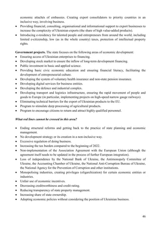 46
economic attachés of embassies. Creating export consolidators to priority countries in an
inclusive way, involving business.
 Providing financial, consulting, organisational and informational support to export businesses to
increase the complexity of Ukrainian exports (the share of high value-added products).
 Introducing e-residency for talented people and entrepreneurs from around the world, including
limited e-citizenship, low (as in the whole country) taxes, protection of intellectual property
rights.
Government projects. The state focuses on the following areas of economic development:
 Ensuring access of Ukrainian enterprises to financing.
 Developing stock market to ensure the inflow of long-term development financing.
 Public investment in basic and applied science.
 Providing basic civic economic education and ensuring financial literacy, facilitating the
development of entrepreneurial culture.
 Developing the system of voluntary health insurance and non-state pension insurance.
 Developing digital services for business entities.
 Developing the defence and industrial complex.
 Developing transport and logistics infrastructure, ensuring the rapid movement of people and
goods to Europe (in particular, implementing projects on high-speed narrow gauge railways).
 Eliminating technical barriers for the export of Ukrainian products to the EU.
 Program to stimulate deep processing of agricultural products.
 Program to encourage citizens to return and attract highly qualified personnel.
What red lines cannot be crossed in this area?
 Ending structural reforms and getting back to the practice of state planning and economic
management.
 No development strategy or its creation in a non-inclusive way.
 Excessive regulation of doing business.
 Increasing the tax burden compared to the beginning of 2022.
 Non-implementation of the Association Agreement with the European Union (although the
agreement itself needs to be updated in the process of further European integration).
 Loss of independence by the National Bank of Ukraine, the Antimonopoly Committee of
Ukraine, the Accounting Chamber of Ukraine, the National Anti-Corruption Bureau of Ukraine,
the National Agency for the Prevention of Corruption and other institutions.
 Monopolising industries, creating privileges (oligarchization) for certain economic entities or
industries.
 Unfair use of economic incentives.
 Decreasing creditworthiness and credit rating.
 Reducing transparency of state property management.
 Increasing share of state ownership.
 Adopting economic policies without considering the position of Ukrainian business.
 