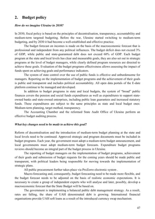 47
2. Budget policy
How do we imagine Ukraine in 2030?
In 2030, fiscal policy is based on the principles of decentralisation, transparency, accountability and
medium-term targeted budgeting. Before the war, Ukraine started switching to medium-term
budgeting, and by 2030 it had become a well-established and effective practice.
The budget forecast on incomes is made on the basis of the macroeconomic forecast that is
professional and independent from any political influences. The budget deficit does not exceed 3%
of GDP, while public and state-guaranteed debt does not exceed 60% of GDP. Each budget
program at the state and local levels has clear and measurable goals, they are also set out in strategic
programs at the level of budget managers, while clearly defined program resources are directed to
achieve these goals. Evaluation of the budget programs effectiveness allows assessing the impact of
funds spent on achieving goals and performance indicators.
The system of state control over the use of public funds is effective and unburdensome for
managers. Reporting on the implementation of budget programs and the achievement of their goals
is public and transparent and includes political accountability. All open data portals of the E-date
platform continue to be managed and developed.
In addition to budget programs in state and local budgets, the system of “broad” public
finances covers the pension and social funds expenditures as well as expenditures to support state-
owned banks and state-owned enterprises, including public loan guarantees and increased statutory
funds. These expenditures are subject to the same principles as state and local budget ones:
Medium-term planning, target method, transparency.
The Accounting Chamber and the reformed State Audit Office of Ukraine perform an
effective budget auditing process.
What key changes need to be made to achieve this goal?
Reform of decentralisation and the introduction of medium-term budget planning at the state and
local levels need to be continued. Approved strategic and program documents must be included in
budget programs. Each year, the government must adopt a medium-term budget announcement, and
local governments must adopt medium-term budget forecasts. Expenditure budget programs
reviews should become an integral part of the budget process in Ukraine.
The reporting of budget managers on the implementation of budget programs, achievement
of their goals and submission of budget requests for the coming years should be made public and
transparent, with political leaders being responsible for moving towards the implementation of
strategic plans.
All public procurement further takes place via ProZorro electronic system .
Macro-forecasting and, consequently, budget forecasting need to be made more flexible, and
the budget forecast needs to be adjusted on the basis of realistic economic expectations. It is
necessary to create a group of independent experts who will analyse and later, possibly, develop a
macroeconomic forecast that the State Budget will be based on.
The government is implementing a balanced public debt management strategy. As a result,
rates are falling, the share of UAH denominated debt is growing. International financial
organisations provide UAH soft loans as a result of the introduced currency swap mechanism.
 