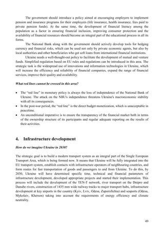 49
The government should introduce a policy aimed at encouraging employers to implement
pension and insurance programs for their employees (life insurance, health insurance, fees paid to
private pension funds). At the same time, the development of financial literacy among the
population as a factor in ensuring financial inclusion, improving consumer protection and the
availability of financial resources should become an integral part of the educational process in all its
forms.
The National Bank along with the government should actively develop tools for hedging
currency and financial risks, which can be used not only by private economic agents, but also by
local authorities and other beneficiaries who get soft loans from international financial institutions.
Ukraine needs a well-thought-out policy to facilitate the development of mutual and venture
funds. Simplified regulation based on EU rules and regulations can be introduced in this area. The
strategic task is the widespread use of innovations and information technologies in Ukraine, which
will increase the efficiency and reliability of financial companies, expand the range of financial
services, improve their quality and availability.
What red lines cannot be crossed in this area?
 The “red line” in monetary policy is always the loss of independence of the National Bank of
Ukraine. The attack on the NBU's independence threatens Ukraine's macroeconomic stability
with all its consequences.
 In the post-war period, the “red line” is the direct budget monetization, which is unacceptable in
peacetime.
 An unconditional imperative is to ensure the transparency of the financial market both in terms
of the ownership structure of its participants and regular adequate reporting on the results of
their activities.
4. Infrastructure development
How do we imagine Ukraine in 2030?
The strategic goal is to build a modern transport system as an integral part of the Single European
Transport Area, which is being formed now. It means that Ukraine will be fully integrated into the
EU transport system, establish contacts with infrastructure operators of neighbouring countries, and
form routes for fast transportation of goods and passengers to and from Ukraine. To do this, by
2030, Ukraine will have determined specific time, technical and financial parameters of
infrastructure development, developed appropriate projects and started their implementation. This
process will include the development of the TEN-T network, river transport on the Dnipro and
Danube rivers, construction of 1435 mm wide railway tracks to major transport hubs, infrastructure
development at key airports in the country (Kyiv, Lviv, Odesa, Zaporizhzhia) and seaports (Odesa,
Mykolaiv, Kherson) taking into account the requirements of energy efficiency and climate
neutrality.
 