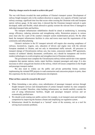 50
What key changes need to be made to achieve this goal?
The war with Russia revealed the main problems of Ukraine's transport system: Development of
railway freight transport only in the southern direction to seaports, low capacity of border road and
railway crossings, significant time loss that occurs when crossing the Ukrainian wide and European
narrow railway gauge. At the same time, it showed that the Ukrainian transport network is quite
developed, stable and flexible, which allowed to quickly reorient the relevant flows if damaged to
individual transport hubs and facilities.
The transport infrastructure rehabilitation should be aimed at modernizing it, increasing
energy efficiency, reducing emissions and strengthening safety. Restoration projects in various
areas must also be a part of the country's transport system modernisation process. On the other
hand, the transport infrastructure facilities in cities and towns must meet the requirements of the
community and urban planning.
Ukraine's inclusion in the EU transport network will require also ensuring compliance of
railways, locomotives, wagons, cars, education of drivers and engine men with the relevant
European standards in Ukraine, and not only in international traffic network. All processes in
transport (design of Ukrzaliznytsia railway cars, bus routes, concession tenders, PPP agreements,
issuance of seafarers' identity documents, certification, etc.) should be transparent and involve
modern technologies to avoid corruption and strengthen trust in Ukrainian institutions.
The government must complete the Ukrzaliznytsia railway reform and divide it into separate
companies that operate stations, tracks, repair facilities, transport passengers and cargo. It is also
necessary to allow using private traction on the railway, which will ensure competition in the freight
and passenger transport market.
We also need to widely use the public and private partnership format, continue
implementing the initiated PPP projects in road construction and concession projects in ports, share
this experience for the river and air infrastructure development.
What red lines cannot be crossed in this area?
 When formulating a rate policy, cross subsidization of passenger transport services through
freight transport services and monopolization of certain transport markets by state companies
should be avoided. Therefore, when building infrastructure, we should carefully consider the
cost of using infrastructure facilities, freight and passenger transport services and set
economically justified rates.
 We should avoid creating new public carriers (for example, in air transport area) and strengthen
competition by improving the business climate and simplifying our regulation system.
 Infrastructure should be developed as a “normal” sector of the economy, not as a tool for
solving local economic problems.
 