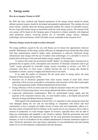 51
5. Energy sector
How do we imagine Ukraine in 2030?
By 2030, the time, technical and financial parameters of the energy system should be clearly
defined, practical projects should be developed and gradually implemented. This includes the coal
mines closure, certainty about the shunting generation method, the volume of renewable sources,
the use of gas and nuclear energy as transitional relatively clean energy sources. The concept of the
new energy will be based on the European goals of transition to climate neutrality with dispersed
small generation sources, involving priority use of renewable energy sources, hydrogen
technologies and local biomass, which will make it more sustainable at the consumer level.
What key changes need to be made to achieve this goal?
The energy problems caused by the war with Russia can be turned into opportunities wherever
possible. Maintenance of the energy systems efficiency in endangered areas should take place along
with their modernisation wherever higher safety performance is achieved. Destroyed energy
infrastructure must change with the use of modern clean technologies. It is advisable to invest in
projects that will be part of the renewed modern energy complex of the country.
To achieve this result, the government should “deploy” its strategic plans, focusing not on
generation but on quality of life, consumption and consumers. If Ukrainian consumers want to get
“clean” energy generated by renewable energy sources (according to surveys, over 80% of
consumers want this), we must create a balance between the cost of energy that should be
acceptable to citizens, security of supply and attractiveness to investors.
If we make the quality of consumers life the centre point of energy policy, the main
elements of future energy policy will be:
 Increased use of electricity generated from clean sources instead of fossil fuels. Power
generation will be as close as possible to consumption, and consumers will be able to participate
in the small generation market. Definite abandonment of fossil fuels.
 Energy efficiency will be an end-to-end tool to help all consumers reduce the cost of their bills
in the face of rising energy prices, lower energy demand and achieve climate goals.
 Large-scale infrastructure modernisation: Both for uninterrupted energy supply and fair
payment of the consumed resource only, we need modern meters, a developed and powerful
network of energy distribution between consumers.
With regard to the abandonment of fossil fuels, it is important to start closing the mines that
were damaged during the war and are loss-making in cooperation with donors and local
communities, to have a program for further closure of mines and, most importantly, adhere to it.
Gas may remain a transitional fuel for Ukraine, as the country has its own resources, but in order to
increase its production, we need stronger support of investors, especially those who are able to
bring new technologies and standards to the extractive industry. Both the government and local
authorities can develop and implement programs for the local generation development, electric
transport, as well as set deadlines for the complete abandonment of internal combustion engines in
cities. Electricity generation must stop being a participant in cross-subsidisation and start earning
money for its own development, modernisation and safe operation.
 