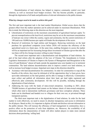 53
Decentralisation of land relations has helped to improve community control over land
relations, as well as increased local budget revenues. This has become possible, in particular,
through the digitisation of all lands and publication of relevant information in the public domain.
What key changes need to be made to achieve this goal?
The first and most important task is the land market liberalisation. Global access shows that the
greatest effect from the market operation can be achieved under its maximum liberalisation. With
this in mind, the following steps in this direction are the most important:
 Liberalisation of restrictions on the maximum concentration of agricultural land per capita: To
prevent monopolization at the local level, restrictions may be set on the maximum concentration
of land per one owner within the country, region and community, but the current restrictions of
100 (and even 10,000) hectares per capita will hinder the development of the sector.
 Removal of restrictions for legal entities and foreigners. Removing restrictions on the land
purchase for agricultural companies (even before 2024) will increase the efficiency of the
agricultural sector at a faster pace. At the same time, enabling foreigners to access the market
will be an important tool for increasing foreign direct investment in Ukraine (given that after the
war there will be few foreign investors willing to enter Ukraine).
The second most important task is decentralisation and deregulation of land relations. As
part of the land reform after the adoption of the Law of Ukraine “On Amendments to Certain
Legislative Instruments of Ukraine to Improve the System of Management and Deregulation in the
Area of Land Relations” almost all lands outside the populated area were handed over to territorial
communities. The land relations decentralisation aims to improve control over land relations, as
well as increase local budget revenues. Important next steps in this direction should be:
 Assistance with land decentralisation for communities. In order for communities to reap all the
benefits of the reform, they must be informed of all the opportunities they’ve been given, have
up-to-date information on the land granted, and be able to manage it effectively. Communities
must collect and publish all information about their land, get land rights registered and
effectively plan community development. All this will be possible, including through the
digitalisation of land relations.
 Addressing the issue with the lands of state-owned enterprises. According to 2021, about
750,000 hectares of agricultural land remain on the balance sheets of state-owned enterprises,
which often tend to demonstrate inefficient governance and have corruption schemes. These
lands can be distributed and handed over to villagers for their own use, or privatised through
transparent auctions.
The third most important task is the digitalisation of land relations. In order for the land
market to work effectively, we need to ensure its absolute transparency and access to information
for all players. Based on this, it is important to digitise all lands and disclose relevant information in
the public domain. This will increase the efficiency of land management in communities, have a
positive effect on the protection of soils from depletion, etc. Moreover, the availability of all
information about the characteristics of lands will allow market players to make more rational
decisions about purchasing / selling land.
 