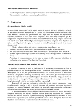 54
What red lines cannot be crossed in this area?
 Maintaining restrictions or introducing new restrictions on the circulation of agricultural land.
 Decentralisation curtailment, community rights restriction.
7. State property
How do we imagine Ukraine in 2030?
Privatisation and liquidation of enterprises not needed by the state have been completed. There are
30 operating state-owned companies left in Ukraine with high-quality corporate governance and
sound finances. Following the government’s lead, large cities and regions are implementing
corporate governance at their own utility companies. State and utility companies get fair
compensation for performing social functions. In competitive markets, they compete successfully
with private ones. Both public and private strategic infrastructure companies have algorithms of
actions and obligations with regard to customers in case of force majeure events (war, natural
disasters, etc.).
The key indicators of the state property management system efficiency are:
 Indicators of return on assets, equity, average salaries compared to private enterprises.
 The share of state-owned enterprises in the relevant industry in employment, sales, assets, etc.
 Number of privatised enterprises under small and large privatisation procedures for the relevant
period.
 Percentage of compensation paid by the state to certain socially important enterprises for
performing social functions (Ukrzaliznytsia, Ukrposhta).
What key changes need to be made to achieve this goal?
It is important for Ukraine to bring its own practices of state property management as close as
possible in line with the guiding principles of the Organisation for Economic Cooperation and
Development. To do this, the government must approve the division procedure of state-owned
enterprises – triage (those remaining in ownership, subject to liquidation, privatisation), taking into
account the experience of state-owned enterprises in wartime. Based on the triage, 30 enterprises
must continue to be managed by the government and ministries, with corporate governance reform
being implemented, while the rest must be liquidated or privatised.
In general, it is important to change the philosophy of state property management – state-
owned companies must be owned for strategic purposes. It is important not to treat state-owned
companies as a source of dividends to the budget – or, conversely, as a scapegoat that can be forced
to implement certain populist government decisions, harming their own interests.
A well-thought-out liberalisation should take place in certain markets, where state-owned
companies (providing rail freight, transport services, producing armaments, etc.) dominate.
However, the state and customers of private strategically important companies should not be afraid
that in case of any force majeure events they will be left without service. Companies should develop
algorithms and mechanisms of actions in case such circumstances occur.
 