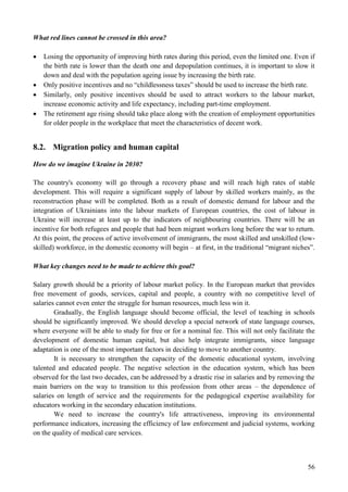 56
What red lines cannot be crossed in this area?
 Losing the opportunity of improving birth rates during this period, even the limited one. Even if
the birth rate is lower than the death one and depopulation continues, it is important to slow it
down and deal with the population ageing issue by increasing the birth rate.
 Only positive incentives and no “childlessness taxes” should be used to increase the birth rate.
 Similarly, only positive incentives should be used to attract workers to the labour market,
increase economic activity and life expectancy, including part-time employment.
 The retirement age rising should take place along with the creation of employment opportunities
for older people in the workplace that meet the characteristics of decent work.
8.2. Migration policy and human capital
How do we imagine Ukraine in 2030?
The country's economy will go through a recovery phase and will reach high rates of stable
development. This will require a significant supply of labour by skilled workers mainly, as the
reconstruction phase will be completed. Both as a result of domestic demand for labour and the
integration of Ukrainians into the labour markets of European countries, the cost of labour in
Ukraine will increase at least up to the indicators of neighbouring countries. There will be an
incentive for both refugees and people that had been migrant workers long before the war to return.
At this point, the process of active involvement of immigrants, the most skilled and unskilled (low-
skilled) workforce, in the domestic economy will begin – at first, in the traditional “migrant niches”.
What key changes need to be made to achieve this goal?
Salary growth should be a priority of labour market policy. In the European market that provides
free movement of goods, services, capital and people, a country with no competitive level of
salaries cannot even enter the struggle for human resources, much less win it.
Gradually, the English language should become official, the level of teaching in schools
should be significantly improved. We should develop a special network of state language courses,
where everyone will be able to study for free or for a nominal fee. This will not only facilitate the
development of domestic human capital, but also help integrate immigrants, since language
adaptation is one of the most important factors in deciding to move to another country.
It is necessary to strengthen the capacity of the domestic educational system, involving
talented and educated people. The negative selection in the education system, which has been
observed for the last two decades, can be addressed by a drastic rise in salaries and by removing the
main barriers on the way to transition to this profession from other areas – the dependence of
salaries on length of service and the requirements for the pedagogical expertise availability for
educators working in the secondary education institutions.
We need to increase the country's life attractiveness, improving its environmental
performance indicators, increasing the efficiency of law enforcement and judicial systems, working
on the quality of medical care services.
 