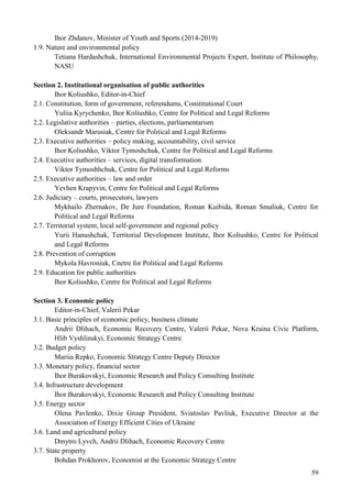 59
Ihor Zhdanov, Minister of Youth and Sports (2014-2019)
1.9. Nature and environmental policy
Tetiana Hardashchuk, International Environmental Projects Expert, Institute of Philosophy,
NASU
Section 2. Institutional organisation of public authorities
Ihor Koliushko, Editor-in-Chief
2.1. Constitution, form of government, referendums, Constitutional Court
Yuliia Kyrychenko, Ihor Koliushko, Centre for Political and Legal Reforms
2.2. Legislative authorities – parties, elections, parliamentarism
Oleksandr Marusiak, Centre for Political and Legal Reforms
2.3. Executive authorities – policy making, accountability, civil service
Ihor Koliushko, Viktor Tymoshchuk, Centre for Political and Legal Reforms
2.4. Executive authorities – services, digital transformation
Viktor Tymoshhchuk, Centre for Political and Legal Reforms
2.5. Executive authorities – law and order
Yevhen Krapyvin, Centre for Political and Legal Reforms
2.6. Judiciary – courts, prosecutors, lawyers
Mykhailo Zhernakov, De Jure Foundation, Roman Kuibida, Roman Smaliuk, Centre for
Political and Legal Reforms
2.7. Territorial system, local self-government and regional policy
Yurii Hanushchak, Territorial Development Institute, Ihor Koliushko, Centre for Political
and Legal Reforms
2.8. Prevention of corruption
Mykola Havroniuk, Cnetre for Political and Legal Reforms
2.9. Education for public authorities
Ihor Koliushko, Centre for Political and Legal Reforms
Section 3. Economic policy
Editor-in-Chief, Valerii Pekar
3.1. Basic principles of economic policy, business climate
Andrii Dlihach, Economic Recovery Centre, Valerii Pekar, Nova Kraina Civic Platform,
Hlib Vyshlinskyi, Economic Strategy Centre
3.2. Budget policy
Mariia Repko, Economic Strategy Centre Deputy Director
3.3. Monetary policy, financial sector
Ihor Burakovskyi, Economic Research and Policy Consulting Institute
3.4. Infrastructure development
Ihor Burakovskyi, Economic Research and Policy Consulting Institute
3.5. Energy sector
Olena Pavlenko, Dixie Group President, Sviatoslav Pavliuk, Executive Director at the
Association of Energy Efficient Cities of Ukraine
3.6. Land and agricultural policy
Dmytro Lyvch, Andrii Dlihach, Economic Recovery Centre
3.7. State property
Bohdan Prokhorov, Economist at the Economic Strategy Centre
 