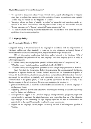 6
What red lines cannot be crossed in this area?
 The destructive discussions about which political forces, social, ethnolinguistic or regional
strata have contributed the most to the fight against the Russian aggression are unacceptable.
There is only one winner, and it’s the people of Ukraine.
 We cannot tolerate any forms of specific “sovstalgia” or “rustalgia”, and, most importantly, any
erosion in the public consciousness and the political elites of key and fundamental markers:
“Russia is an aggressor”, “Russia’s actions in Ukraine are genocide”, etc.
 The area of national memory should not be funded on a residual basis, even under the difficult
conditions of post-war reconstruction.
2.2. Language Policy
How do we imagine Ukraine in 2030?
Competent fluency in Ukrainian (use of the language in accordance with the requirements of
Ukrainian spelling and other standards) is perceived by most citizens as an integral feature of
education and civic consciousness of a person, regardless of their origin and position.
95% of information broadcasting (television, radio, Internet) is in Ukrainian. 95% of
publishing products are published in the state language. The state language policy is aimed at
achieving three goals:
 95% of the country’s adult population speak Ukrainian at a high level of competence (C1/C2).
 75% of the country’s adult population speak English at levels (B2/C1).
 25% of the country’s adult population speak two or more foreign languages at least at B2 level.
Apart from that, the Government deals with overcoming the consequences of the Russian
occupation in separate districts of Donetsk, Luhansk regions and the Autonomous Republic of
Crimea. On these territories, after the release, the terms and conditions of the transition period are
determined, for the citizens to gradually and voluntarily switch to the Ukrainian language of
communication in the public sphere, as well as get the opportunities for free use/study of the
Russian language in the private sphere. The government pays special attention to:
 preparation of measures to ensure the inclusion of Ukrainian in the list of official languages of
the European Union;
 supporting Ukrainian dialects and subdialects, preserving the memory of outdated vocabulary
and lost dialects and subdialects;
 development and support of the Ukrainian language among vulnerable groups and people with
special needs; in particular, the adopted decisions have ensured the free use of the Ukrainian
sign language in the community of sign language speakers, as well as convenience and
accessibility to the use of Ukrainian for people with visual impairments;
 support for the languages of the peoples defined by the law as the indigenous peoples of
Ukraine.
 