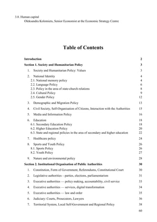 60
3.8. Human capital
Oleksandra Kolomiets, Senior Economist at the Economic Strategy Centre
Table of Contents
Introduction 2
Section 1. Society and Humanitarian Policy 3
1. Society and Humanitarian Policy: Values 3
2. National Identity 4
2.1. National memory policy 4
2.2. Language Policy 6
2.3. Policy in the area of state-church relations 8
2.4. Cultural Policy 9
2.5. Gender Policy 12
3. Demographic and Migration Policy 13
4. Civil Society, Self-Organisation of Citizens, Interaction with the Authorities 15
5. Media and Information Policy 16
6. Education 18
6.1. Secondary Education Policy 18
6.2. Higher Education Policy 20
6.3. State and regional policies in the area of secondary and higher education 22
7. Healthcare policy 24
8. Sports and Youth Policy 26
8.1. Sports Policy 26
8.2. Youth Policy 27
9. Nature and environmental policy 28
Section 2. Institutional Organisation of Public Authorities 30
1. Constitution, Form of Government, Referendums, Constitutional Court 30
2. Legislative authorities – parties, elections, parliamentarism 31
3. Executive authorities — policy making, accountability, civil service 33
4. Executive authorities — services, digital transformation 34
5. Executive authorities — law and order 35
6. Judiciary: Courts, Prosecutors, Lawyers 36
7. Territorial System, Local Self-Government and Regional Policy 38
 