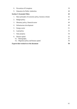 61
8. Prevention of Corruption 39
9. Education for Public Authorities 40
Section 3. Economic Policy 42
1. Basic principles of economic policy, business climate 42
2. Budget policy 47
3. Monetary policy, financial sector 48
4. Infrastructure development 49
5. Energy sector 51
6. Land policy 52
7. State property 54
8. Human capital 55
8.1. Demography 55
8.2. Migration policy and human capital 56
Experts that worked over the document 58
 