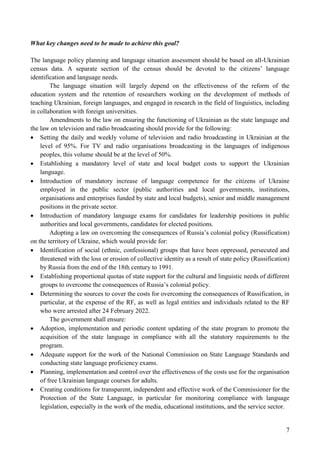 7
What key changes need to be made to achieve this goal?
The language policy planning and language situation assessment should be based on all-Ukrainian
census data. A separate section of the census should be devoted to the citizens’ language
identification and language needs.
The language situation will largely depend on the effectiveness of the reform of the
education system and the retention of researchers working on the development of methods of
teaching Ukrainian, foreign languages, and engaged in research in the field of linguistics, including
in collaboration with foreign universities.
Amendments to the law on ensuring the functioning of Ukrainian as the state language and
the law on television and radio broadcasting should provide for the following:
 Setting the daily and weekly volume of television and radio broadcasting in Ukrainian at the
level of 95%. For TV and radio organisations broadcasting in the languages of indigenous
peoples, this volume should be at the level of 50%.
 Establishing a mandatory level of state and local budget costs to support the Ukrainian
language.
 Introduction of mandatory increase of language competence for the citizens of Ukraine
employed in the public sector (public authorities and local governments, institutions,
organisations and enterprises funded by state and local budgets), senior and middle management
positions in the private sector.
 Introduction of mandatory language exams for candidates for leadership positions in public
authorities and local governments, candidates for elected positions.
Adopting a law on overcoming the consequences of Russia’s colonial policy (Russification)
on the territory of Ukraine, which would provide for:
 Identification of social (ethnic, confessional) groups that have been oppressed, persecuted and
threatened with the loss or erosion of collective identity as a result of state policy (Russification)
by Russia from the end of the 18th century to 1991.
 Establishing proportional quotas of state support for the cultural and linguistic needs of different
groups to overcome the consequences of Russia’s colonial policy.
 Determining the sources to cover the costs for overcoming the consequences of Russification, in
particular, at the expense of the RF, as well as legal entities and individuals related to the RF
who were arrested after 24 February 2022.
The government shall ensure:
 Adoption, implementation and periodic content updating of the state program to promote the
acquisition of the state language in compliance with all the statutory requirements to the
program.
 Adequate support for the work of the National Commission on State Language Standards and
conducting state language proficiency exams.
 Planning, implementation and control over the effectiveness of the costs use for the organisation
of free Ukrainian language courses for adults.
 Creating conditions for transparent, independent and effective work of the Commissioner for the
Protection of the State Language, in particular for monitoring compliance with language
legislation, especially in the work of the media, educational institutions, and the service sector.
 