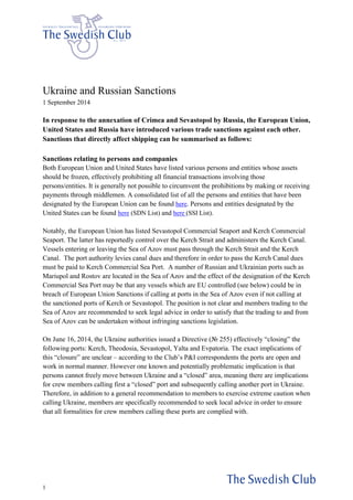 1 
Ukraine and Russian Sanctions 
1 September 2014 
In response to the annexation of Crimea and Sevastopol by Russia, the European Union, United States and Russia have introduced various trade sanctions against each other. Sanctions that directly affect shipping can be summarised as follows: 
Sanctions relating to persons and companies 
Both European Union and United States have listed various persons and entities whose assets should be frozen, effectively prohibiting all financial transactions involving those persons/entities. It is generally not possible to circumvent the prohibitions by making or receiving payments through middlemen. A consolidated list of all the persons and entities that have been designated by the European Union can be found here. Persons and entities designated by the United States can be found here (SDN List) and here (SSI List). 
Notably, the European Union has listed Sevastopol Commercial Seaport and Kerch Commercial Seaport. The latter has reportedly control over the Kerch Strait and administers the Kerch Canal. Vessels entering or leaving the Sea of Azov must pass through the Kerch Strait and the Kerch Canal. The port authority levies canal dues and therefore in order to pass the Kerch Canal dues must be paid to Kerch Commercial Sea Port. A number of Russian and Ukrainian ports such as Mariupol and Rostov are located in the Sea of Azov and the effect of the designation of the Kerch Commercial Sea Port may be that any vessels which are EU controlled (see below) could be in breach of European Union Sanctions if calling at ports in the Sea of Azov even if not calling at the sanctioned ports of Kerch or Sevastopol. The position is not clear and members trading to the Sea of Azov are recommended to seek legal advice in order to satisfy that the trading to and from Sea of Azov can be undertaken without infringing sanctions legislation. 
On June 16, 2014, the Ukraine authorities issued a Directive (№ 255) effectively “closing” the following ports: Kerch, Theodosia, Sevastopol, Yalta and Evpatoria. The exact implications of this “closure” are unclear – according to the Club’s P&I correspondents the ports are open and work in normal manner. However one known and potentially problematic implication is that persons cannot freely move between Ukraine and a “closed” area, meaning there are implications for crew members calling first a “closed” port and subsequently calling another port in Ukraine. Therefore, in addition to a general recommendation to members to exercise extreme caution when calling Ukraine, members are specifically recommended to seek local advice in order to ensure that all formalities for crew members calling these ports are complied with.  