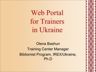 Web Portal for Trainers in Ukraine Olena Bashun Training Center Manager Bibliomist Program, IREX/Ukraine, Ph.D 