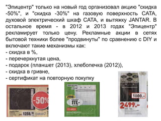 "Эпицентр" только на новый год организовал акцию "скидка
-50%", и "скидка -30%" на газовую поверхность CATA,
духовой электрический шкаф CATA, и вытяжку JANTAR. В
остальное время - в 2012 и 2013 годах "Эпицентр"
рекламирует только цену. Рекламные акции в сетях
бытовой техники более "продвинуты" по сравнению с DIY и
включают такие механизмы как:
- скидка в %,
- перечеркнутая цена,
- подарок (планшет (2013), хлебопечка (2012)),
- скидка в гривне,
- сертификат на повторную покупку

 