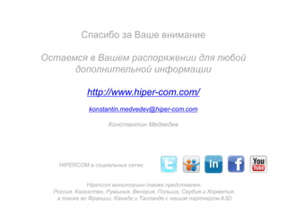 Спасибо за Ваше внимание
Остаемся в Вашем распоряжении для любой
дополнительной информации

http://www.hiper-com.com/
konstantin.medvedev@hiper-com.com
Константин Медведев

HIPERCOM в социальных сетях:
Hipercom мониторинг также представлен:
Россия, Казахстан, Румыния, Венгрия, Польша, Сербия и Хорватия,
а также во Франции, Канаде и Таиланде с нашим партнером A3D

 