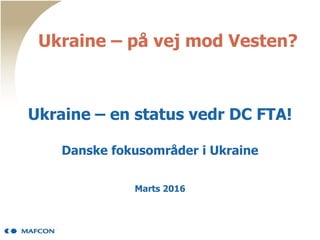 Ukraine – på vej mod Vesten?
Ukraine – en status vedr DC FTA!
Danske fokusområder i Ukraine
Marts 2016
 