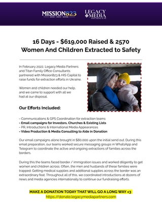 16 Days - $619,000 Raised & 2570
Women And Children Extracted to Safety
In February 2022, Legacy Media Partners
and Titan Family Office Consultants
partnered with Mission823 & HIS Capital to
raise funds for extraction efforts in Ukraine.
Women and children needed our help,
and we came to support with all we
had at our disposal.
Our Efforts Included:
- Communications & GPS Coordination for extraction teams
- Email campaigns for Investors, Churches & Existing Lists
- PR, Introductions & International Media Appearances
- Video Production & Media Consulting to Aide in Donation
Our email campaigns alone brought in $80,000 upon the initial send out. During this
email preparation, our teams worked secure messaging groups in WhatsApp and
Telegram to coordinate the active and ongoing extractions of families across the
borders.
During this the teams faced border / immigration issues and worked diligently to get
women and children across. Often, the men and husbands of these families were
trapped. Getting medical supplies and additional supplies across the border was an
extraordinary feat. Throughout all of this, we coordinated introductions at dozens of
news and media agencies internationally to continue our fundraising efforts.
MAKE A DONATION TODAY THAT WILL GO A LONG WAY <3
https:/
/donate.legacymediapartners.com
 