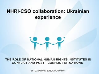 NHRI-CSO collaboration: Ukrainian
experience
THE ROLE OF NATIONAL HUMAN RIGHTS INSTITUTES IN
CONFLICT AND POST - CONFLICT SITUATIONS
21 – 22 October, 2015, Kyiv, Ukraine
 