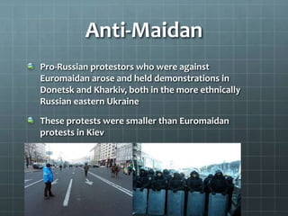 Anti-Maidan
Pro-Russian protestors who were against
Euromaidan arose and held demonstrations in
Donetsk and Kharkiv, both in the more ethnically
Russian eastern Ukraine
These protests were smaller than Euromaidan
protests in Kiev
 