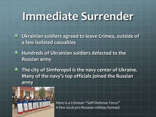 Immediate Surrender
Ukrainian soldiers agreed to leave Crimea, outside of
a few isolated casualties
Hundreds of Ukrainian soldiers defected to the
Russian army
The city of Simferopol is the navy center of Ukraine.
Many of the navy’s top officials joined the Russian
army
Here is a Crimean “Self-Defense Force”
A few local pro-Russian militias formed
 
