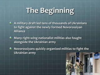 The Beginning
A military draft led tens of thousands of Ukrainians
to fight against the newly formed Novorossiyan
Alliance
Many right-wing nationalist militias also fought
alongside the Ukrainian army
Novorossiyans quickly organized militias to fight the
Ukrainian army
 