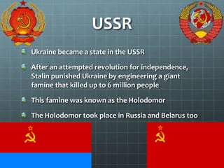 USSR
Ukraine became a state in the USSR
After an attempted revolution for independence,
Stalin punished Ukraine by engineering a giant
famine that killed up to 6 million people
This famine was known as the Holodomor
The Holodomor took place in Russia and Belarus too
 