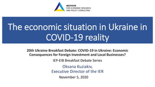 The economic situation in Ukraine in
COVID-19 reality
20th Ukraine Breakfast Debate: COVID-19 in Ukraine: Economic
Consequences for Foreign Investment and Local Businesses?
IEP-EIB Breakfast Debate Series
Oksana Kuziakiv,
Executive Director of the IER
November 5, 2020
 