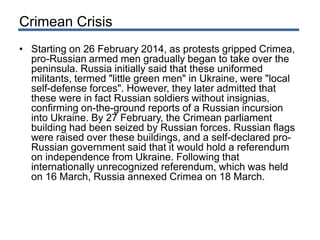 Crimean Crisis
• Starting on 26 February 2014, as protests gripped Crimea,
pro-Russian armed men gradually began to take over the
peninsula. Russia initially said that these uniformed
militants, termed "little green men" in Ukraine, were "local
self-defense forces". However, they later admitted that
these were in fact Russian soldiers without insignias,
confirming on-the-ground reports of a Russian incursion
into Ukraine. By 27 February, the Crimean parliament
building had been seized by Russian forces. Russian flags
were raised over these buildings, and a self-declared pro-
Russian government said that it would hold a referendum
on independence from Ukraine. Following that
internationally unrecognized referendum, which was held
on 16 March, Russia annexed Crimea on 18 March.
 