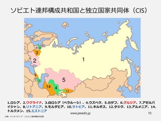 www.jeeadis.jp 10
ソビエト連邦構成共和国と独立国家共同体（CIS）
1.ロシア、2.ウクライナ、3.白ロシア（ベラルーシ）、4.ウズベク、5.カザフ、6.グルジア、7.アゼルバ
イジャン、8.リトアニア、9.モルダビア、10.ラトビア、11.キルギス、12.タジク、13.アルメニア、14.
トルクメン、15.エストニア
 