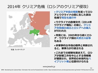 2014年 クリミア危機（ロシアのクリミア侵攻）
•クリミア半島の帰属を巡ってロシ
アとウクライナの間に生じた政治
危機で現在も進行中
•ウクライナの政権交代（2014年
ウクライナ騒乱）の後に、クリミ
ア共和国の成立とロシアへの編入
が行われた
•背景には、2005年から続くロシ
ア・ウクライナ間の天然ガス紛争
もある
•非軍事的な手段の限界と判断され
ると、軍事力が行使される
•これまでの経験を踏まえて、ロシ
アが影響工作を中心とする情報戦
が展開され、世界初の本格的なハ
イブリット戦と位置付けられる
www.jeeadis.jp
11
写真：ウィキペディア
参考： Brandishing the Cybered Bear: Information War and the RussiaUkraine Conflict https://scholarcommons.usf.edu/cgi/viewcontent.cgi?article=1001&context=mca など
 