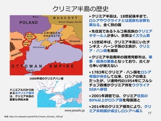 クリミア半島の歴史
• クリミア半島は、18世紀後半まで、
ロシアやウクライナとは民族も宗教も
異なる、全く別の国
• 先住民であるトルコ系民族のクリミア
タタール人が多い、宗教はイスラム教
• 15世紀半ば、クリミア半島にいたチ
ンギス・ハーン子孫の王族が、クリミ
ア・ハン国を建国
• クリミア半島南岸の諸港湾都市は、軍
事・経済の要衝となっており、古くか
ら争いが絶えない
• 1783年にクリミア・ハン国をロシア
帝国が併合して以来、ロシアの領土
だったが、ソ連時代の1954年にフルシ
チョフ政権がクリミア州をウクライナ
SSRへ移管
• 2001年調査では、クリミア住民の
80％以上がロシア語を母国語と
• 2014年のクリミア侵攻により、クリ
ミア共和国が成立しロシアへ編入
www.jeeadis.jp
17
地図：https://en.wikipedia.org/wiki/File:Crimean_Khanate_1600.gif
1600年頃のクリミアハン国
ドニエプル川から始
まる北クリミア運河
は、クリミア半島の
重要な供給水路
 