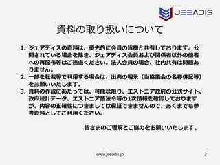 www.jeeadis.jp 2
資料の取り扱いについて
1. ジェアディスの資料は、優先的に会員の皆様と共有しております。公
開されている場合を除き、ジェアディス会員および関係者以外の他者
への再配布等はご遠慮ください。法人会員の場合、社内共有は問題あ
りません。
2. 一部を転載等で利用する場合は、出典の明示（当協議会の名称併記等）
をお願いいたします。
3. 資料の作成にあたっては、可能な限り、エストニア政府の公式サイト、
政府統計データ、エストニア語法令等の1次情報を確認しております
が、内容の正確性につきましては保証できませんので、あくまでも参
考資料としてご利用ください。
皆さまのご理解とご協力をお願いいたします。
 