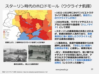スターリン時代のホロドモール（ウクライナ飢饉）
• 1932-1933年にかけてソビエトウク
ライナで発生した大飢饉で、数百万人
のウクライナ人が死亡
• 2006年以来、ウクライナやエストニ
アなど16か国が大量虐殺（ジェノサイ
ド）として認定
• スターリンの農業政策の失敗とされる
が、飢饉の原因が人為的であり、農業
集団化に強く抵抗したウクライナ人に
対する粛清の側面も
• ソ連政府は、各国や国際連盟からの支
援申し出を拒否、「存在しない飢饉へ
の救済は不要」と返答し、被害が拡大
• 反ソ・反共感情が高まり、独ソ戦では
ナチスドイツの支配に協力したが、ナ
チスもスラヴ系諸民族の排除方針で、
反独となりウクライナ民族主義運動が
活発化（レジスタンス活動へ）
www.jeeadis.jp 20
写真：ウィキペディア 参考：Holodomor https://en.wikipedia.org/wiki/Holodomor など
飢饉により、ソ連時代のウクライナ全域で人口が減少
農村は疲弊し、路上には餓死者が
 