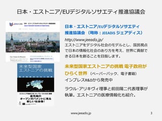 日本・エストニア/EUデジタルソサエティ推進協議会
日本・エストニア/EUデジタルソサエティ
推進協議会 （略称：JEEADiS ジェアディス）
http://www.jeeadis.jp/
エストニアをデジタル社会のモデルとし、国民視点
で日本の情報化社会のあり方を考え、世界に貢献で
きる日本を創ることを目指します。
未来型国家エストニアの挑戦 電子政府が
ひらく世界 （ペーパーバック、電子書籍）
インプレスR&Dから発売中
ラウル･アリキヴィ理事と前田陽二代表理事が
執筆。エストニアの医療情報化も紹介。
www.jeeadis.jp 3
 