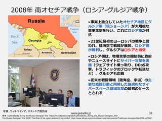 2008年 南オセチア戦争（ロシア-グルジア戦争）
• 事実上独立していたオセチア地区にグ
ルジア軍（現ジョージア）が大規模な
軍事攻撃を行い、これにロシア軍が対
抗
• 21世紀最初のヨーロッパの戦争と言
われ、陸海空で戦闘が展開、ロシア側
が勝利し、グルジアはロシアと断交
• ロシア側は、物理攻撃の開始前に政府
やニュースサイトにサイバー攻撃を実
施（ウェブサイト乗っ取り、DDoS攻
撃、トラフィックのブロックや転送な
ど）、グルジアも応戦
• 従来の戦闘領域（陸海空、宇宙）の主
要な戦闘行動と同期した協調的なサイ
バースペース領域攻撃の最初のケース
とされる
参考：Cyberattacks during the Russo-Georgian War https://en.wikipedia.org/wiki/Cyberattacks_during_the_Russo-Georgian_War
The Russo-Georgian War 2008: The Role of the cyber attacks in the conflict https://www.afcea.org/committees/cyber/documents/TheRusso-GeorgianWar2008.pdf など
www.jeeadis.jp 38
写真：ウィキペディア、エストニア国防省
 
