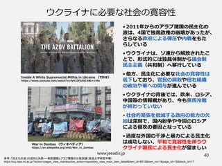 ウクライナに必要な社会の寛容性
• 2011年からのアラブ諸国の民主化の
波は、4国で独裁政権の崩壊があったが、
さらなる政府による弾圧や内戦をもた
らしている
• ウクライナは、ソ連から解放されたこ
とで、形式的には独裁体制から議会制
民主主義（共和制）へ移行している
• 他方、民主化に必要な社会の寛容性は
低下しており、官民の腐敗や極右組織
の政治や軍への関与が進んでいる
• ウクライナの背後では、欧米、ロシア、
中国等の情報戦があり、今も東西冷戦
が終わっていない
• 社会的緊張を低減する政府の能力の欠
如は深刻で、国内紛争や今回のロシア
による侵攻の要因となっている
• 過度な外国の干渉と暴力による民主化
は成功しない、平和で寛容性を伴うウ
クライナ国民による民主化が望ましい
www.jeeadis.jp 40
参考：「民主化の波」の成功と失敗──東欧諸国とアラブ諸国の比較試論（放送大学研究年報）
https://ouj.repo.nii.ac.jp/?action=pages_view_main&active_action=repository_view_main_item_detail&item_id=8510&item_no=1&page_id=13&block_id=17
Inside A White Supremacist Militia in Ukraine （TIME）
https://www.youtube.com/watch?v=fy910FG46C4&t=144s
War in Donbas （ウィキペディア）
https://en.wikipedia.org/wiki/War_in_Donbas
 