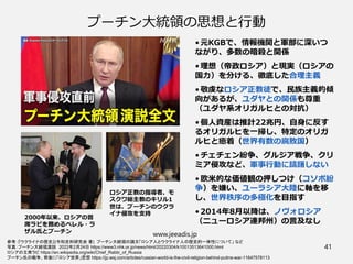 プーチン大統領の思想と行動
• 元KGBで、情報機関と軍部に深いつ
ながり、多数の暗殺と関係
• 理想（帝政ロシア）と現実（ロシアの
国力）を分ける、徹底した合理主義
• 敬虔なロシア正教徒で、民族主義的傾
向があるが、ユダヤとの関係も尊重
（ユダヤ系オリガルヒとの対抗）
• 個人資産は推計22兆円、自身に反す
るオリガルヒを一掃し、特定のオリガ
ルヒと癒着（世界有数の腐敗国）
• チェチェン紛争、グルジア戦争、クリ
ミア侵攻など、軍事行動に躊躇しない
• 欧米的な価値観の押しつけ（コソボ紛
争）を嫌い、ユーラシア大陸に軸を移
し、世界秩序の多極化を目指す
• 2014年8月以降は、ノヴォロシア
（ニューロシア連邦州）の言及なし
www.jeeadis.jp
41
参考：『ウクライナの歴史』(令和史料研究会 著) プーチン大統領の論文「ロシア人とウクライナ人の歴史的一体性について」 など
写真：プーチン大統領演説　2022年2月24日 https://www3.nhk.or.jp/news/html/20220304/k10013513641000.html
ロシアの主席ラビ https://en.wikipedia.org/wiki/Chief_Rabbi_of_Russia
プーチン氏の戦争、背後に「ロシア世界」思想 https://jp.wsj.com/articles/russian-world-is-the-civil-religion-behind-putins-war-11647578113
2000年以来、ロシアの首
席ラビを務めるベレル・ラ
ザル氏とプーチン
ロシア正教の指導者、モ
スクワ総主教のキリル1
世は、プーチンのウクラ
イナ侵攻を支持
 